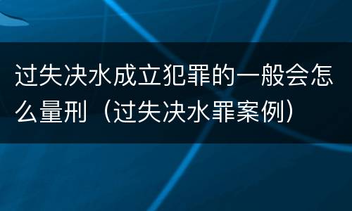 过失决水成立犯罪的一般会怎么量刑（过失决水罪案例）