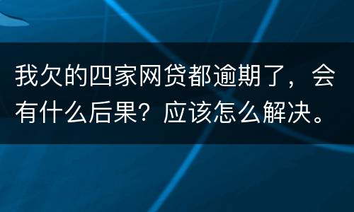 我欠的四家网贷都逾期了，会有什么后果？应该怎么解决。急