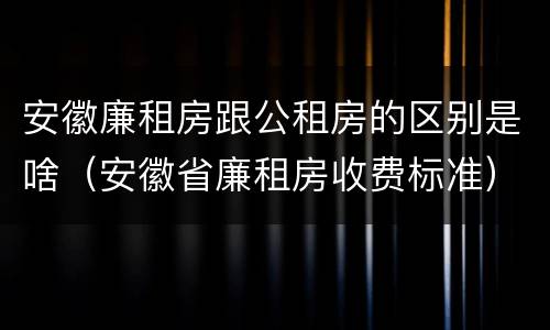 安徽廉租房跟公租房的区别是啥（安徽省廉租房收费标准）