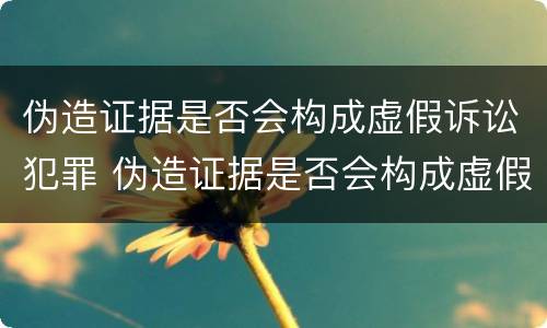伪造证据是否会构成虚假诉讼犯罪 伪造证据是否会构成虚假诉讼犯罪行为