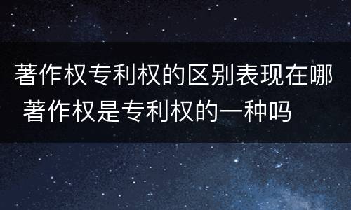 著作权专利权的区别表现在哪 著作权是专利权的一种吗