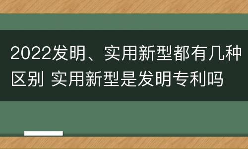 2022发明、实用新型都有几种区别 实用新型是发明专利吗