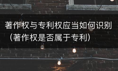 著作权与专利权应当如何识别（著作权是否属于专利）