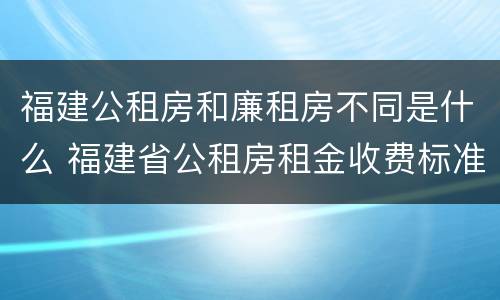福建公租房和廉租房不同是什么 福建省公租房租金收费标准