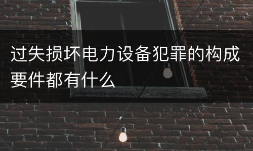 过失损坏电力设备犯罪的构成要件都有什么
