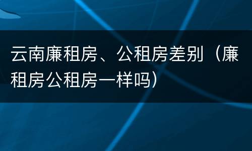 云南廉租房、公租房差别（廉租房公租房一样吗）