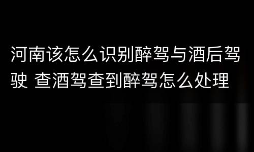 河南该怎么识别醉驾与酒后驾驶 查酒驾查到醉驾怎么处理