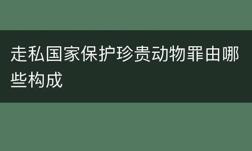 走私国家保护珍贵动物罪由哪些构成