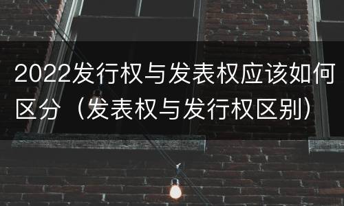 2022发行权与发表权应该如何区分（发表权与发行权区别）