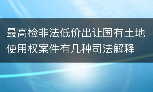 最高检非法低价出让国有土地使用权案件有几种司法解释