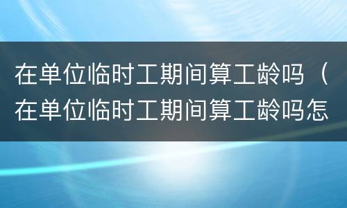 在单位临时工期间算工龄吗（在单位临时工期间算工龄吗怎么算）