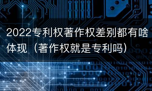 2022专利权著作权差别都有啥体现（著作权就是专利吗）