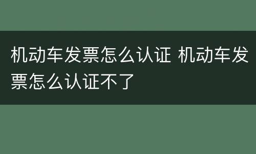 机动车发票怎么认证 机动车发票怎么认证不了