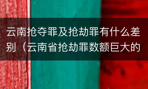 云南抢夺罪及抢劫罪有什么差别（云南省抢劫罪数额巨大的标准）