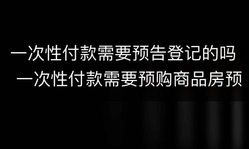 一次性付款需要预告登记的吗 一次性付款需要预购商品房预告登记