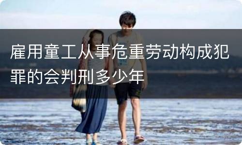 雇用童工从事危重劳动构成犯罪的会判刑多少年