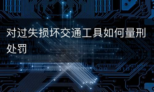 对过失损坏交通工具如何量刑处罚