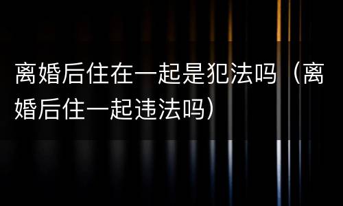 离婚后住在一起是犯法吗（离婚后住一起违法吗）