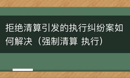 拒绝清算引发的执行纠纷案如何解决（强制清算 执行）