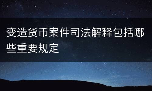 变造货币案件司法解释包括哪些重要规定