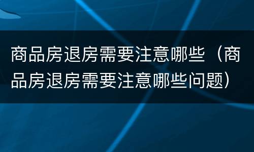 商品房退房需要注意哪些（商品房退房需要注意哪些问题）