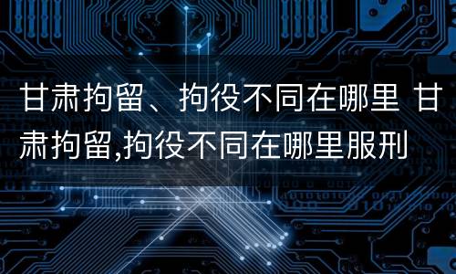 甘肃拘留、拘役不同在哪里 甘肃拘留,拘役不同在哪里服刑