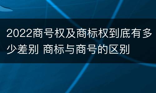 2022商号权及商标权到底有多少差别 商标与商号的区别