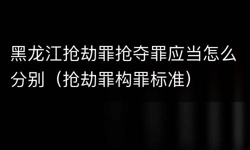 黑龙江抢劫罪抢夺罪应当怎么分别（抢劫罪构罪标准）