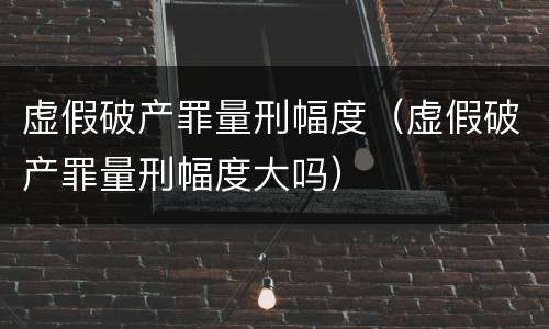 虚假破产罪量刑幅度（虚假破产罪量刑幅度大吗）