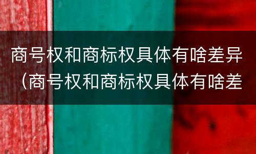 商号权和商标权具体有啥差异（商号权和商标权具体有啥差异吗）