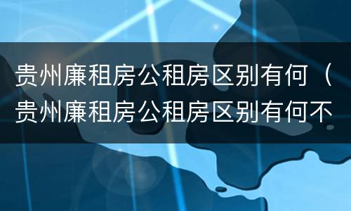 贵州廉租房公租房区别有何（贵州廉租房公租房区别有何不同）