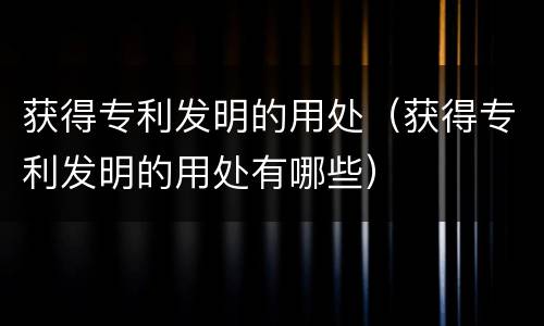 获得专利发明的用处（获得专利发明的用处有哪些）