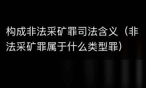 构成非法采矿罪司法含义（非法采矿罪属于什么类型罪）