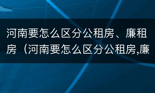 河南要怎么区分公租房、廉租房（河南要怎么区分公租房,廉租房和商品房）