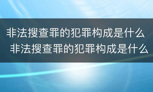 非法搜查罪的犯罪构成是什么 非法搜查罪的犯罪构成是什么案件