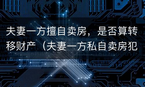 夫妻一方擅自卖房，是否算转移财产（夫妻一方私自卖房犯法吗）