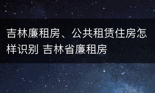 吉林廉租房、公共租赁住房怎样识别 吉林省廉租房