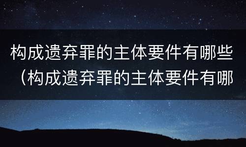 构成遗弃罪的主体要件有哪些（构成遗弃罪的主体要件有哪些呢）