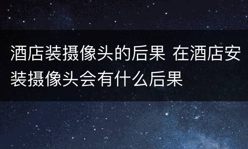 酒店装摄像头的后果 在酒店安装摄像头会有什么后果