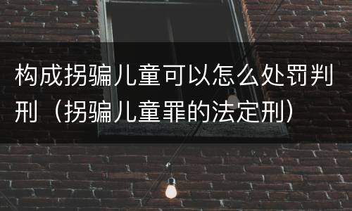 构成拐骗儿童可以怎么处罚判刑（拐骗儿童罪的法定刑）