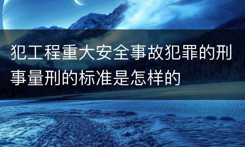 犯工程重大安全事故犯罪的刑事量刑的标准是怎样的