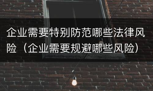 企业需要特别防范哪些法律风险（企业需要规避哪些风险）