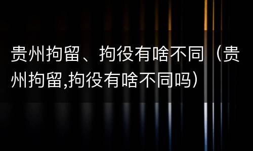 贵州拘留、拘役有啥不同（贵州拘留,拘役有啥不同吗）
