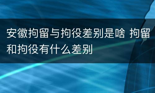 安徽拘留与拘役差别是啥 拘留和拘役有什么差别