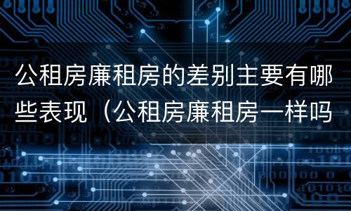 公租房廉租房的差别主要有哪些表现（公租房廉租房一样吗）