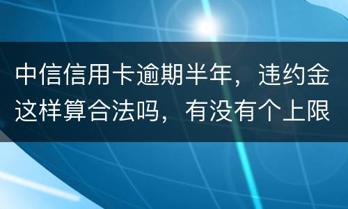 中信信用卡逾期半年，违约金这样算合法吗，有没有个上限，还是一直加上去