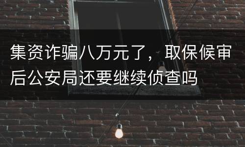 集资诈骗八万元了，取保候审后公安局还要继续侦查吗