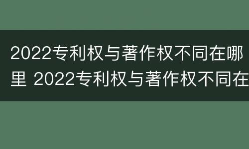 2022专利权与著作权不同在哪里 2022专利权与著作权不同在哪里办理