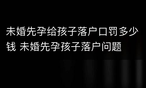 未婚先孕给孩子落户口罚多少钱 未婚先孕孩子落户问题