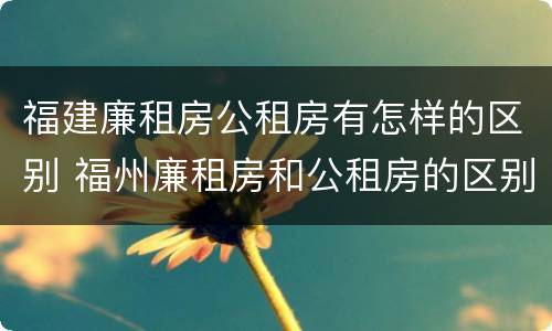 福建廉租房公租房有怎样的区别 福州廉租房和公租房的区别